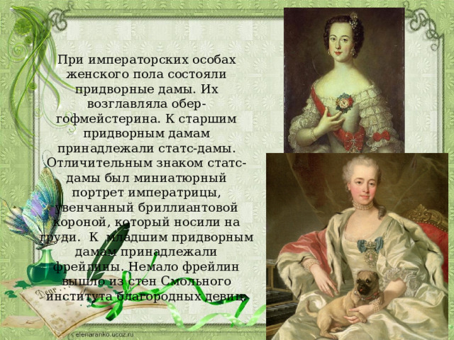 При императорских особах женского пола состояли придворные дамы. Их возглавляла обер-гофмейстерина. К старшим придворным дамам принадлежали статс-дамы. Отличительным знаком статс-дамы был миниатюрный портрет императрицы, увенчанный бриллиантовой короной, который носили на груди. К младшим придворным дамам принадлежали фрейлины. Немало фрейлин вышло из стен Смольного института благородных девиц. 