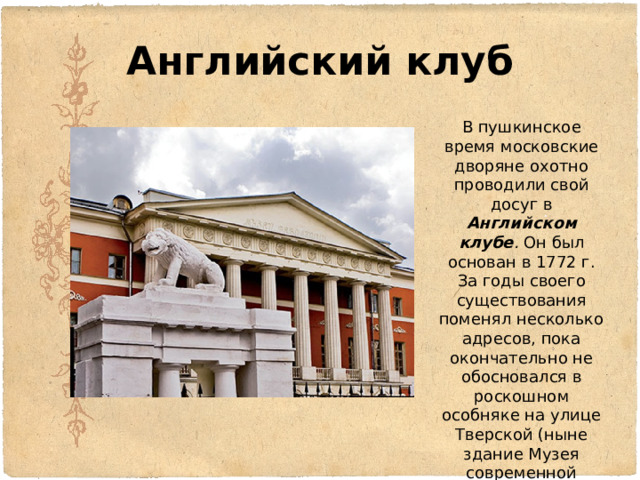Английский клуб В пушкинское время московские дворяне охотно проводили свой досуг в Английском клубе . Он был основан в 1772 г. За годы своего существования поменял несколько адресов, пока окончательно не обосновался в роскошном особняке на улице Тверской (ныне здание Музея современной истории России) 