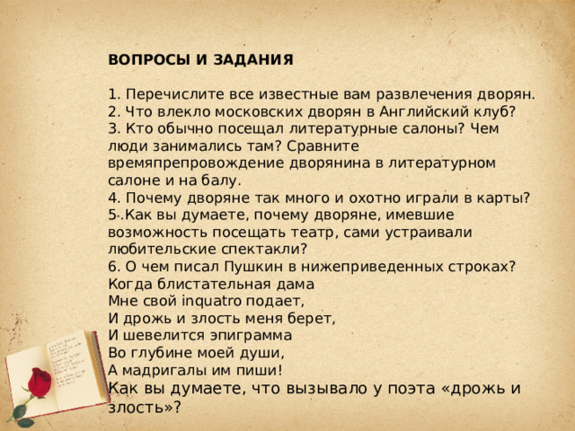 ВОПРОСЫ И ЗАДАНИЯ  1. Перечислите все известные вам развлечения дворян. 2. Что влекло московских дворян в Английский клуб? 3. Кто обычно посещал литературные салоны? Чем люди занимались там? Сравните времяпрепровождение дворянина в литературном салоне и на балу. 4. Почему дворяне так много и охотно играли в карты? 5 * .Как вы думаете, почему дворяне, имевшие возможность посещать театр, сами устраивали любительские спектакли? 6. О чем писал Пушкин в нижеприведенных строках? Когда блистательная дама Мне свой inquatro подает, И дрожь и злость меня берет, И шевелится эпиграмма Во глубине моей души, А мадригалы им пиши! Как вы думаете, что вызывало у поэта «дрожь и злость»? 