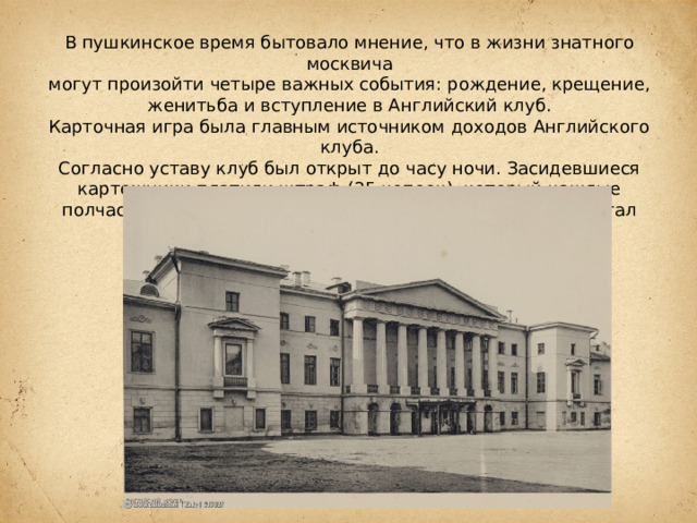 В пушкинское время бытовало мнение, что в жизни знатного москвича могут произойти четыре важных события: рождение, крещение, женитьба и вступление в Английский клуб. Карточная игра была главным источником доходов Английского клуба. Согласно уставу клуб был открыт до часу ночи. Засидевшиеся картежники платили штраф (25 копеек), который каждые полчаса удваивался. К 7 часам утра размер штрафа достигал 1000 рублей. 