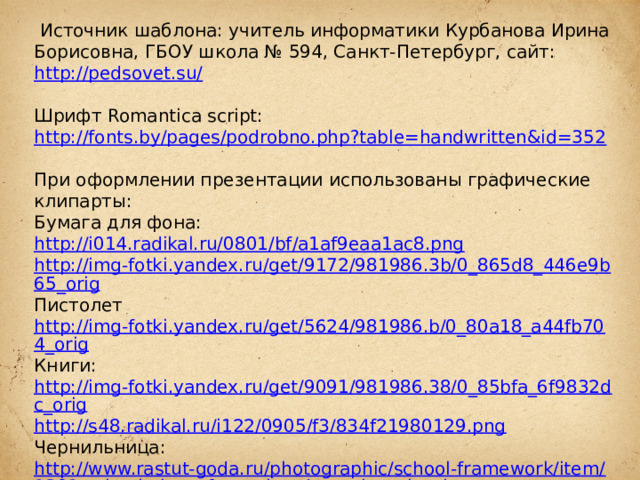  Источник шаблона: учитель информатики Курбанова Ирина Борисовна, ГБОУ школа № 594, Санкт-Петербург, сайт: http://pedsovet.su/  Шрифт Romantica script: http://fonts.by/pages/podrobno.php?table=handwritten&id=352  При оформлении презентации использованы графические клипарты: Бумага для фона: http://i014.radikal.ru/0801/bf/a1af9eaa1ac8.png http://img-fotki.yandex.ru/get/9172/981986.3b/0_865d8_446e9b65_orig Пистолет http://img-fotki.yandex.ru/get/5624/981986.b/0_80a18_a44fb704_orig Книги: http://img-fotki.yandex.ru/get/9091/981986.38/0_85bfa_6f9832dc_orig http://s48.radikal.ru/i122/0905/f3/834f21980129.png  Чернильница: http://www.rastut-goda.ru/photographic/school-framework/item/1301-school-photo-frame-i-and-my-class-.html  Подсвечник: http://i076.radikal.ru/1209/cc/de92e7d2453c.png  Свеча: http://i068.radikal.ru/1208/10/d8c83cf1db70.png Роза: http://lenagold.narod.ru/fon/clipart/r/roza/kras/roza302.png  