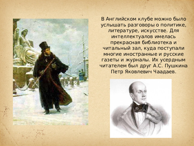 В Английском клубе можно было услышать разговоры о политике, литературе, искусстве. Для интеллектуалов имелась прекрасная библиотека и читальный зал, куда поступали многие иностранные и русские газеты и журналы. Их усердным читателем был друг А.С. Пушкина Петр Яковлевич Чаадаев. 