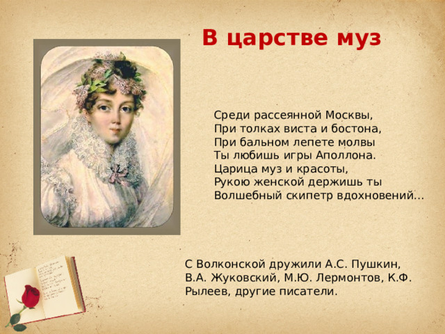 В царстве муз Среди рассеянной Москвы, При толках виста и бостона, При бальном лепете молвы Ты любишь игры Аполлона. Царица муз и красоты, Рукою женской держишь ты Волшебный скипетр вдохновений... С Волконской дружили А.С. Пушкин, В.А. Жуковский, М.Ю. Лермонтов, К.Ф. Рылеев, другие писатели. 