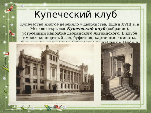 Купеческий клуб Купечество многое переняло у дворянства. Еще в XVIII в. в Москве открылся Купеческий клуб (собрание), устроенный наподбие дворянского Английского. В клубе имелся концертный зал, буфетная, карточные комнаты, бильярдная, прекрасная библиотека с читальным залом и даже винный подвал. 