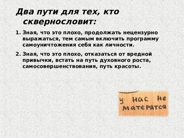 Два пути для тех, кто сквернословит: Зная, что это плохо, продолжать нецензурно выражаться, тем самым включить программу самоуничтожения себя как личности. Зная, что это плохо, отказаться от вредной привычки, встать на путь духовного роста, самосовершенствования, путь красоты.    