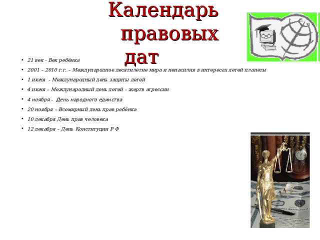  Календарь  правовых дат 21 век - Век ребёнка 2001 – 2010 г.г. – Международное десятилетие мира и ненасилия в интересах детей планеты 1 июня - Международный день защиты детей 4 июня – Международный день детей – жертв агрессии 4 ноября - День народного единства 20 ноября – Всемирный день прав ребёнка 10 декабря День прав человека 12 декабря – День Конституции Р Ф    