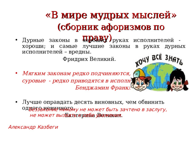  «В мире мудрых мыслей»   (сборник афоризмов по праву) Дурные законы в хороших руках исполнителей - хороши; и самые лучшие законы в руках дурных исполнителей – вредны.  Фридрих Великий. Мягким законам редко подчиняются,  суровые - редко приводятся в исполнение.  Бенджамин Франклин. Лучше оправдать десять виновных, чем обвинить одного невинного.  Екатерина Великая.  Беззаконие никому не может быть зачтено в заслугу,  не может вызвать к себе уважения.  Александр Казбеги  