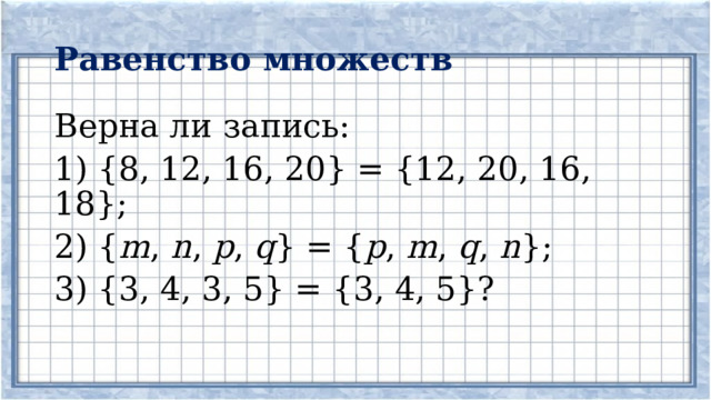 Равенство множеств Верна ли запись: 1) {8, 12, 16, 20} = {12, 20, 16, 18}; 2) { m , n , p , q } = { p , m , q , n }; 3) {3, 4, 3, 5} = {3, 4, 5}? 
