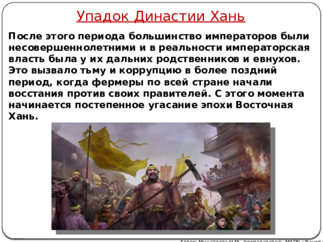 Упадок Династии Хань После этого периода большинство императоров были несовершеннолетними и в реальности императорская власть была у их дальних родственников и евнухов. Это вызвало тьму и коррупцию в более поздний период, когда фермеры по всей стране начали восстания против своих правителей. С этого момента начинается постепенное угасание эпохи Восточная Хань.  Автор: Михайлова Н.М.- преподаватель МАОУ «Лицей № 21» 