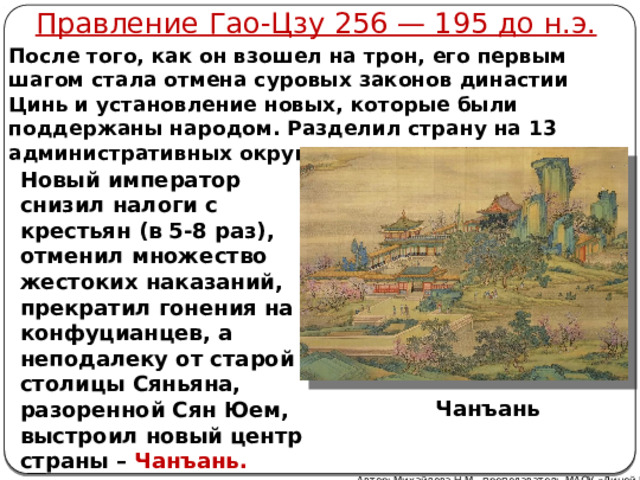 Правление Гао-Цзу 256 — 195 до н.э. После того, как он взошел на трон, его первым шагом стала отмена суровых законов династии Цинь и установление новых, которые были поддержаны народом. Разделил страну на 13 административных округов. Новый император снизил налоги с крестьян (в 5-8 раз), отменил множество жестоких наказаний, прекратил гонения на конфуцианцев, а неподалеку от старой столицы Сяньяна, разоренной Сян Юем, выстроил новый центр страны – Чанъань. Чанъань Автор: Михайлова Н.М.- преподаватель МАОУ «Лицей № 21» 