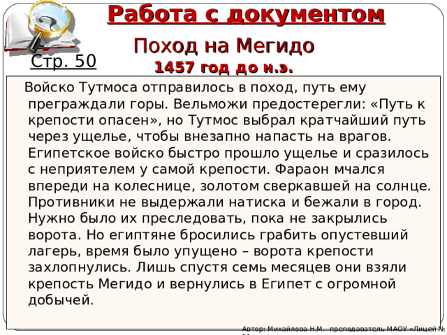 Работа с документом Поход на Мегидо Стр. 50 1457 год до н.э.  Войско Тутмоса отправилось в поход, путь ему преграждали горы. Вельможи предостерегли: «Путь к крепости опасен», но Тутмос выбрал кратчайший путь через ущелье, чтобы внезапно напасть на врагов. Египетское войско быстро прошло ущелье и сразилось с неприятелем у самой крепости. Фараон мчался впереди на колеснице, золотом сверкавшей на солнце. Противники не выдержали натиска и бежали в город. Нужно было их преследовать, пока не закрылись ворота. Но египтяне бросились грабить опустевший лагерь, время было упущено – ворота крепости захлопнулись. Лишь спустя семь месяцев они взяли крепость Мегидо и вернулись в Египет с огромной добычей. Автор: Михайлова Н.М.- преподаватель МАОУ «Лицей № 21» 