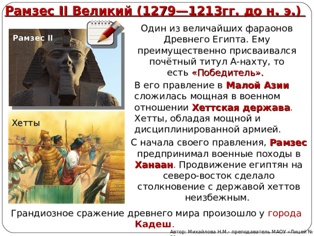 Рамзес II Великий (1279—1213гг. до н. э.) Один из величайших фараонов Древнего Египта. Ему преимущественно присваивался почётный титул А-нахту, то есть  «Победитель». Рамзес II В его правление в Малой Азии  сложилась мощная в военном отношении Хеттская держава . Хетты, обладая мощной и дисциплинированной армией. Хетты С начала своего правления, Рамзес предпринимал военные походы в Ханаан . Продвижение египтян на северо-восток сделало столкновение с державой хеттов неизбежным. Грандиозное сражение древнего мира произошло у города Кадеш . Автор: Михайлова Н.М.- преподаватель МАОУ «Лицей № 21» 