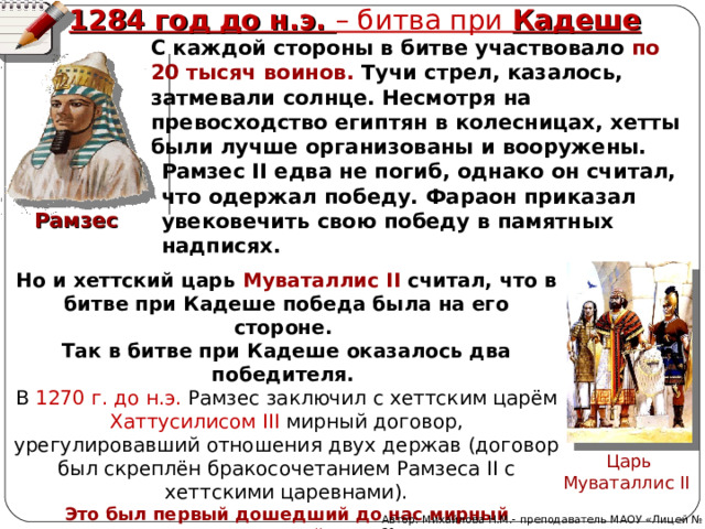 1284 год до н.э. – битва при Кадеше С каждой стороны в битве участвовало по 20 тысяч воинов. Тучи стрел, казалось, затмевали солнце. Несмотря на превосходство египтян в колесницах, хетты были лучше организованы и вооружены.  Рамзес II едва не погиб, однако он считал, что одержал победу. Фараон приказал увековечить свою победу в памятных надписях. Рамзес Но и хеттский царь Муваталлис II считал, что в битве при Кадеше победа была на его стороне. Так в битве при Кадеше оказалось два победителя. В 1270 г. до н.э. Рамзес заключил с хеттским царём Хаттусилисом III мирный договор, урегулировавший отношения двух держав (договор был скреплён бракосочетанием Рамзеса II с хеттскими царевнами). Это был первый дошедший до нас мирный международный договор.  Царь Муваталлис II  Автор: Михайлова Н.М.- преподаватель МАОУ «Лицей № 21» 