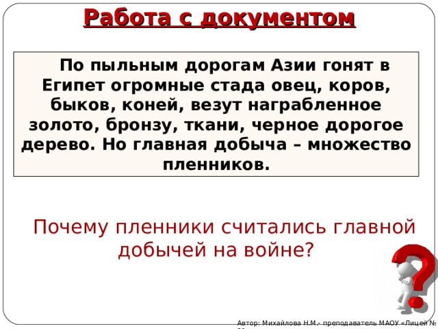 Работа с документом По пыльным дорогам Азии гонят в Египет огромные стада овец, коров, быков, коней, везут награбленное золото, бронзу, ткани, черное дорогое дерево. Но главная добыча – множество пленников. Почему пленники считались главной добычей на войне? Автор: Михайлова Н.М.- преподаватель МАОУ «Лицей № 21» 