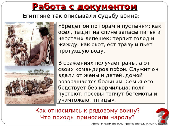 Работа с документом Египтяне так описывали судьбу воина: «Бредёт он по горам и пустыням; как осел, тащит на спине запасы питья и черствых лепешек; терпит голод и жажду; как скот, ест траву и пьет протухшую воду. В сражениях получает раны, а от своих командиров побои. Служит он вдали от жены и детей, домой возвращается больным. Семья его бедствует без кормильца: поля пустеют, посевы топчут бегемоты и уничтожают птицы». Как относились к рядовому воину? Что походы приносили народу? Автор: Михайлова Н.М.- преподаватель МАОУ «Лицей № 21» 