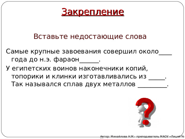 Закрепление Вставьте недостающие слова Самые крупные завоевания совершил около____ года до н.э. фараон______. У египетских воинов наконечники копий, топорики и клинки изготавливались из _____. Так назывался сплав двух металлов _________. Автор: Михайлова Н.М.- преподаватель МАОУ «Лицей № 21» 