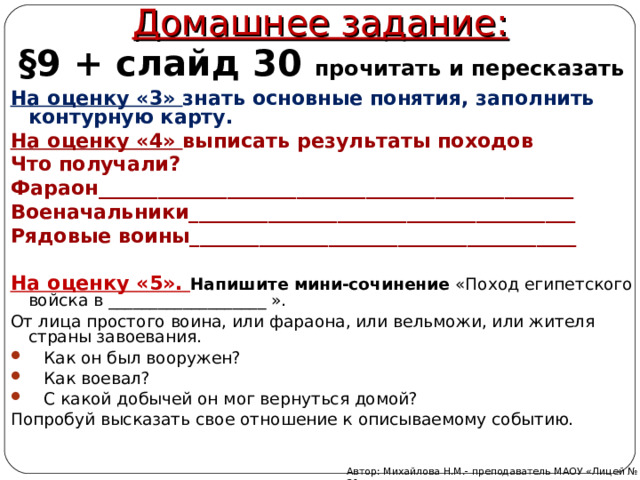 Домашнее задание: §9 + слайд 30 прочитать и пересказать На оценку «3» знать основные понятия, заполнить контурную карту. На оценку «4» выписать результаты походов Что получали? Фараон________________________________________________ Военачальники_______________________________________ Рядовые воины_______________________________________  На оценку «5». Напишите мини-сочинение «Поход египетского войска в ___________________ ». От лица простого воина, или фараона, или вельможи, или жителя страны завоевания.  Как он был вооружен?  Как воевал?  С какой добычей он мог вернуться домой? Попробуй высказать свое отношение к описываемому событию. Автор: Михайлова Н.М.- преподаватель МАОУ «Лицей № 21» 