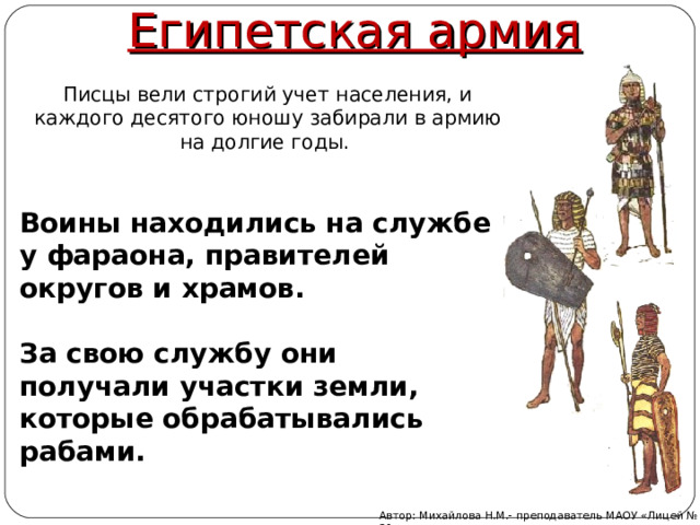 Египетская армия  Писцы вели строгий учет населения, и каждого десятого юношу забирали в армию на долгие годы.  Воины находились на службе у фараона, правителей округов и храмов.   За свою службу они получали участки земли, которые обрабатывались рабами.   Автор: Михайлова Н.М.- преподаватель МАОУ «Лицей № 21» 