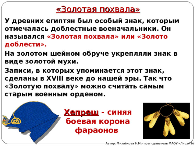 «Золотая похвала» У древних египтян был особый знак, которым отмечалась доблестные военачальники. Он назывался «Золотая похвала» или «Золото доблести». На золотом шейном обруче укрепляли знак в виде золотой мухи. Записи, в которых упоминается этот знак, сделаны в XVIII веке до нашей эры. Так что «Золотую похвалу» можно считать самым старым военным орденом. Хепреш - синяя боевая корона фараонов Автор: Михайлова Н.М.- преподаватель МАОУ «Лицей № 21» 