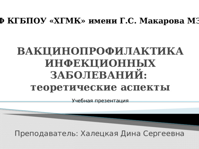 КФ КГБПОУ «ХГМК» имени Г.С. Макарова МЗХК ВАКЦИНОПРОФИЛАКТИКА ИНФЕКЦИОННЫХ ЗАБОЛЕВАНИЙ:  теоретические аспекты Учебная презентация Преподаватель: Халецкая Дина Сергеевна 