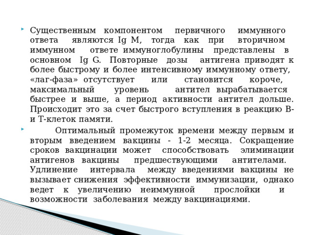 Существенным компонентом первичного иммунного ответа являются Ig M, тогда как при вторичном иммунном ответе иммуноглобулины представлены в основном Ig G. Повторные дозы антигена приводят к более быстрому и более интенсивному иммунному ответу, «лаг-фаза» отсутствует или становится короче, максимальный уровень антител вырабатывается быстрее и выше, а период активности антител дольше. Происходит это за счет быстрого вступления в реакцию В- и Т-клеток памяти.  Оптимальный промежуток времени между первым и вторым введением вакцины - 1-2 месяца. Сокращение сроков вакцинации может способствовать элиминации антигенов вакцины предшествующими антителами. Удлинение интервала между введениями вакцины не вызывает снижения эффективности иммунизации, однако ведет к увеличению неиммунной прослойки и возможности заболевания между вакцинациями. 