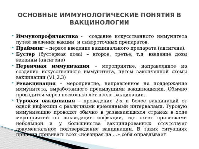 ОСНОВНЫЕ ИММУНОЛОГИЧЕСКИЕ ПОНЯТИЯ В ВАКЦИНОЛОГИИ Иммунопрофилактика - создание искусственного иммунитета путем введения вакцин и сывороточных препаратов. Прайминг – первое введение вакцинального препарата (антигена). Бустер (бустерная доза) – второе, третье, т.д. введение дозы вакцины (антигена) Первичная иммунизация – мероприятие, направленное на создание искусственного иммунитета, путем законченной схемы вакцинации (V1,2,3) Ревакцинация – мероприятие, направленное на поддержание иммунитета, выработанного предыдущими вакцинациями. Обычно проводится через несколько лет после вакцинации. Туровая вакцинация – проведение 2-х и более вакцинаций от одной инфекции с различными временными интервалами. Туровую иммунизацию проводят обычно в развивающихся странах в ходе мероприятий по ликвидации инфекции, где охват прививками небольшой и у большинства вакцинированных отсутствует документальное подтверждение вакцинации. В таких ситуациях принцип прививать всех «невзирая на ...» себя оправдывает 