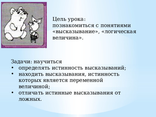 Цель урока: познакомиться с понятиями «высказывание», «логическая величина». Задачи: научиться определять истинность высказываний; находить высказывания, истинность которых является переменной величиной; отличать истинные высказывания от ложных. 