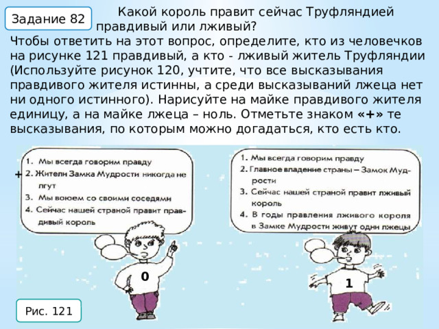  Какой король правит сейчас Труфляндией правдивый или лживый? Чтобы ответить на этот вопрос, определите, кто из человечков на рисунке 121 правдивый, а кто - лживый житель Труфляндии (Используйте рисунок 120, учтите, что все высказывания правдивого жителя истинны, а среди высказываний лжеца нет ни одного истинного). Нарисуйте на майке правдивого жителя единицу, а на майке лжеца – ноль. Отметьте знаком «+» те высказывания, по которым можно догадаться, кто есть кто. Задание 82 + 0 1 Рис. 121 