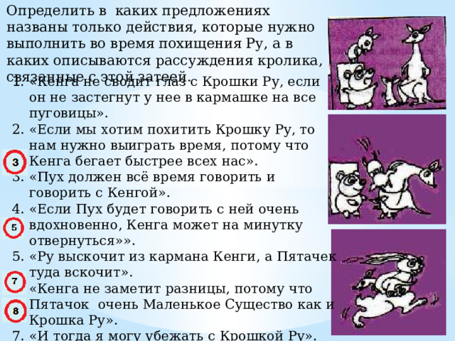 Определить в каких предложениях названы только действия, которые нужно выполнить во время похищения Ру, а в каких описываются рассуждения кролика, связанные с этой затеей. « Кенга не сводит глаз с Крошки Ру, если он не застегнут у нее в кармашке на все пуговицы». «Если мы хотим похитить Крошку Ру, то нам нужно выиграть время, потому что Кенга бегает быстрее всех нас». «Пух должен всё время говорить и говорить с Кенгой». «Если Пух будет говорить с ней очень вдохновенно, Кенга может на минутку отвернуться»». «Ру выскочит из кармана Кенги, а Пятачек туда вскочит». «Кенга не заметит разницы, потому что Пятачок очень Маленькое Существо как и Крошка Ру». «И тогда я могу убежать с Крошкой Ру». «Потом, когда Кенга всё заметит, мы все трое скажем ей: АГА». 