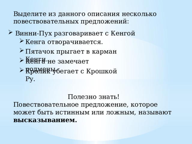 Выделите из данного описания несколько повествовательных предложений : Винни-Пух разговаривает с Кенгой Кенга отворачивается. Пятачок прыгает в карман Кенги. Кенга не замечает подмены. Кролик убегает с Крошкой Ру. Полезно знать! Повествовательное предложение, которое может быть истинным или ложным, называют высказыванием. 