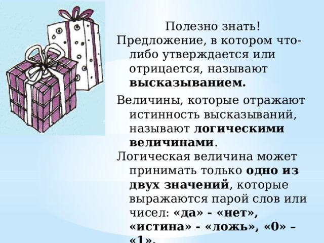 Полезно знать! Предложение, в котором что-либо утверждается или отрицается, называют высказыванием.  Величины, которые отражают истинность высказываний, называют логическими величинами . Логическая величина может принимать только одно из двух значений , которые выражаются парой слов или чисел: «да» - «нет», «истина» - «ложь», «0» – «1». 