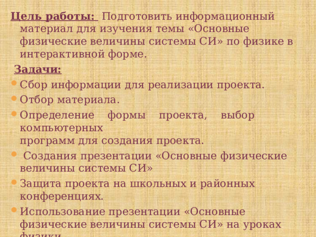 Цель работы:  Подготовить информационный материал для изучения темы «Основные физические величины системы СИ» по физике в интерактивной форме.  Задачи: Сбор информации для реализации проекта. Отбор материала. Определение формы проекта, выбор компьютерных  программ для создания проекта.  Создания презентации «Основные физические величины системы СИ» Защита проекта на школьных и районных конференциях. Использование презентации «Основные физические величины системы СИ» на уроках физики. 