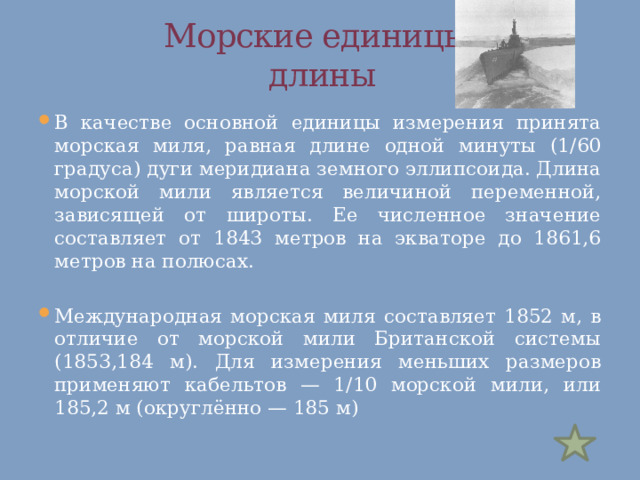  Морские единицы  длины В качестве основной единицы измерения принята морская миля, равная длине одной минуты (1/60 градуса) дуги меридиана земного эллипсоида. Длина морской мили является величиной переменной, зависящей от широты. Ее численное значение составляет от 1843 метров на экваторе до 1861,6 метров на полюсах. Международная морская миля составляет 1852 м, в отличие от морской мили Британской системы (1853,184 м). Для измерения меньших размеров применяют кабельтов — 1/10 морской мили, или 185,2 м (округлённо — 185 м) 