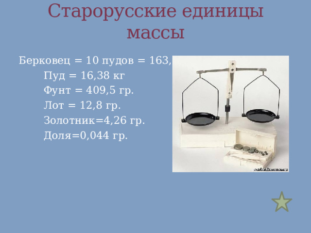 Старорусские единицы массы Берковец = 10 пудов = 163,8 кг   Пуд = 16,38 кг   Фунт = 409,5 гр.   Лот = 12,8 гр.   Золотник=4,26 гр.   Доля=0,044 гр. 