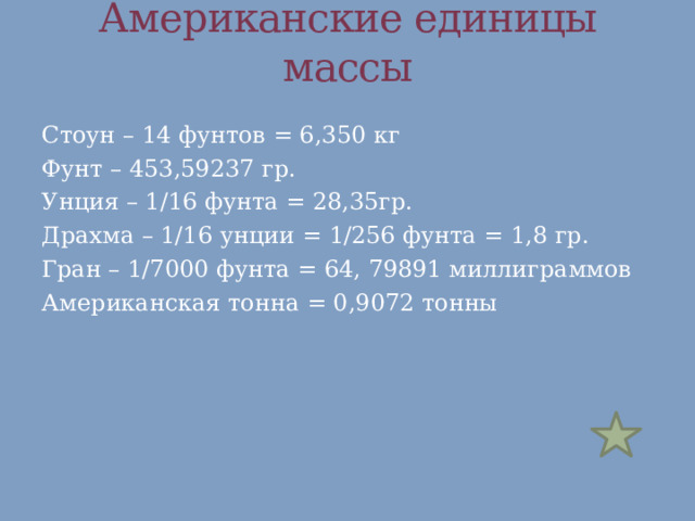 Американские единицы массы Стоун – 14 фунтов = 6,350 кг Фунт – 453,59237 гр. Унция – 1/16 фунта = 28,35гр. Драхма – 1/16 унции = 1/256 фунта = 1,8 гр. Гран – 1/7000 фунта = 64, 79891 миллиграммов Американская тонна = 0,9072 тонны 