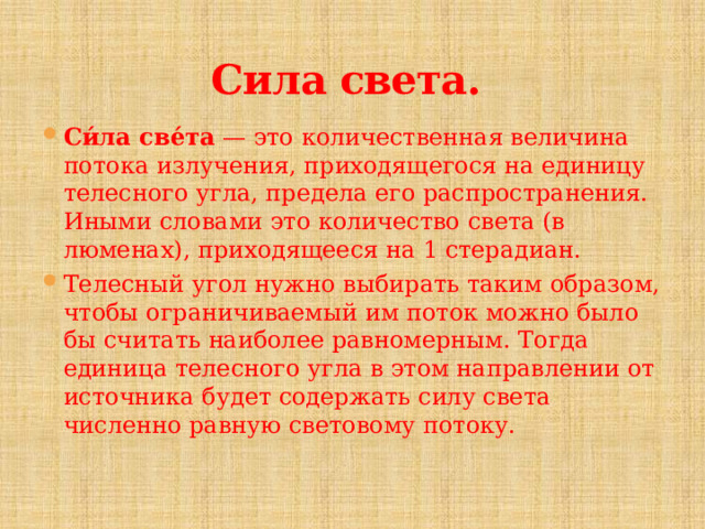 Сила света.  Си́ла све́та  — это количественная величина потока излучения, приходящегося на единицу телесного угла, предела его распространения. Иными словами это количество света (в люменах), приходящееся на 1 стерадиан. Телесный угол нужно выбирать таким образом, чтобы ограничиваемый им поток можно было бы считать наиболее равномерным. Тогда единица телесного угла в этом направлении от источника будет содержать силу света численно равную световому потоку. 