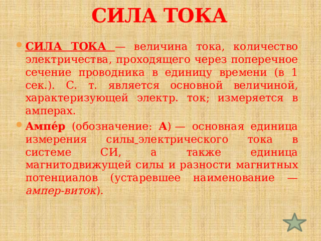 СИЛА ТОКА СИЛА ТОКА  — величина тока, количество электричества, проходящего через поперечное сечение проводника в единицу времени (в 1 сек.). С. т. является основной величиной, характеризующей электр. ток; измеряется в амперах. Ампе́р (обозначение: А ) — основная единица измерения силы  электрического тока в системе СИ, а также единица магнитодвижущей силы и разности магнитных потенциалов (устаревшее наименование — ампер-виток ). 