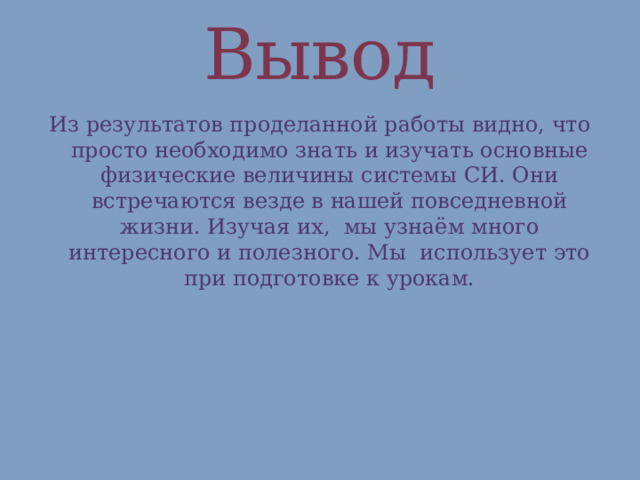 Вывод Из результатов проделанной работы видно, что просто необходимо знать и изучать основные физические величины системы СИ. Они встречаются везде в нашей повседневной жизни. Изучая их, мы узнаём много интересного и полезного. Мы использует это при подготовке к урокам.   