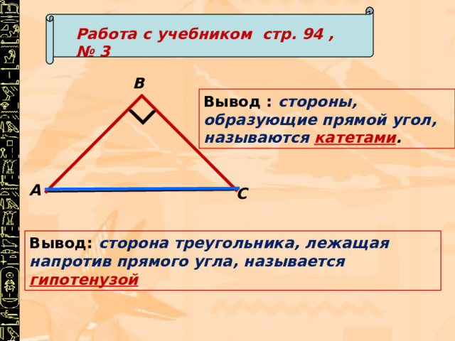 Работа с учебником стр. 94 , № 3 В Вывод : стороны, образующие прямой угол, называются катетами . А С Вывод: сторона треугольника, лежащая напротив прямого угла, называется гипотенузой 