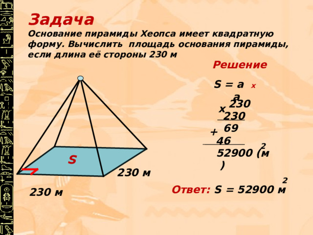 S Задача Основание пирамиды Хеопса имеет квадратную форму. Вычислить площадь основания пирамиды, если длина её стороны 230 м Решение S = а х  а 230 х 230 69 + 46 2 52900 (м )  230 м 2 Ответ:  S = 52900 м 230 м 