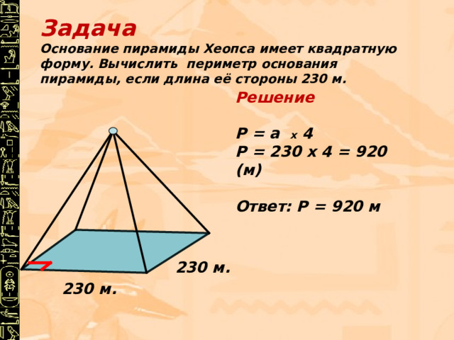 Задача Основание пирамиды Хеопса имеет квадратную форму. Вычислить периметр основания пирамиды, если длина её стороны 230 м. Решение Р = а х 4 Р = 230 х 4 = 920 (м) Ответ: Р = 920 м 230 м. 230 м. 