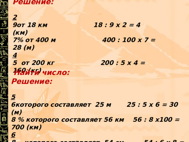 Найти : Решение:  2 от 18 км 18 : 9 х 2 = 4 (км) 7% от 400 м 400 : 100 х 7 = 28 (м) 4 5 от 200 кг 200 : 5 х 4 = 160 (кг)  Найти число: Решение:  5 которого составляет 25 м 25 : 5 х 6 = 30 (м) 8 % которого составляет 56 км 56 : 8 х100 = 700 (км) 6 8 которого составляет 54 см 54 : 6 х 8 = 72(см) 