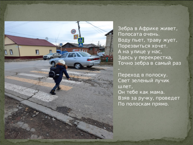 Зебра в Африке живет, Полосата очень. Воду пьет, траву жует, Порезвиться хочет. А на улице у нас, Здесь у перекрестка, Точно зебра в самый раз - Переход в полоску. Свет зеленый лучик шлет, Он тебе как мама. Взяв за ручку, проведет По полоскам прямо. 