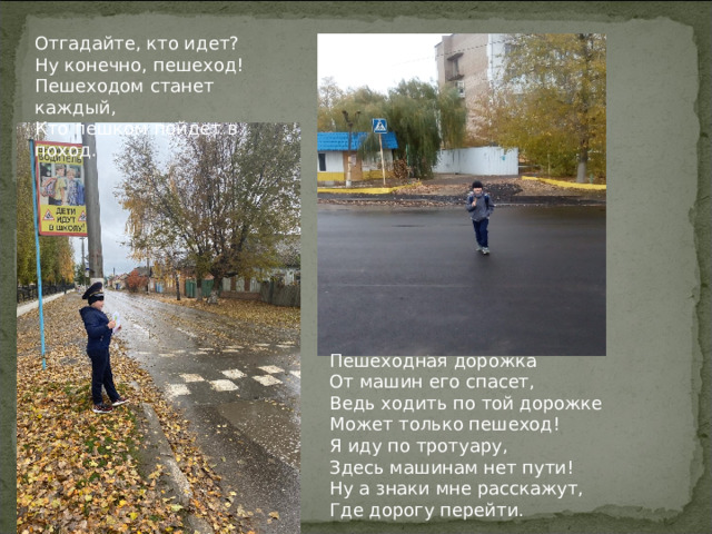 Отгадайте, кто идет? Ну конечно, пешеход! Пешеходом станет каждый, Кто пешком пойдет в поход. Пешеходная дорожка От машин его спасет, Ведь ходить по той дорожке Может только пешеход! Я иду по тротуару, Здесь машинам нет пути! Ну а знаки мне расскажут, Где дорогу перейти.  