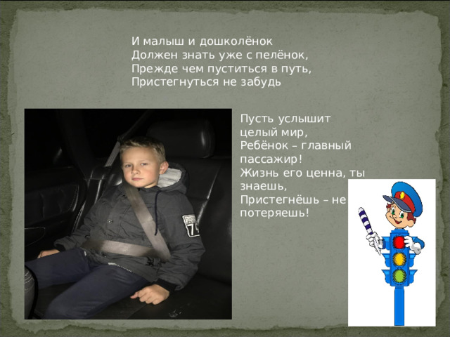 И малыш и дошколёнок Должен знать уже с пелёнок, Прежде чем пуститься в путь, Пристегнуться не забудь Пусть услышит целый мир, Ребёнок – главный пассажир! Жизнь его ценна, ты знаешь, Пристегнёшь – не потеряешь! 
