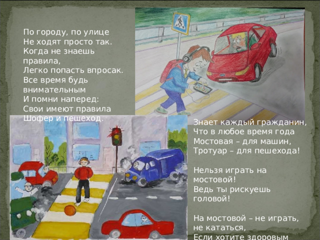 По городу, по улице Не ходят просто так. Когда не знаешь правила, Легко попасть впросак. Все время будь внимательным И помни наперед: Свои имеют правила Шофер и пешеход. Знает каждый гражданин, Что в любое время года Мостовая – для машин, Тротуар – для пешехода!   Нельзя играть на мостовой! Ведь ты рискуешь головой!   На мостовой – не играть, не кататься, Если хотите здоровым остаться! 