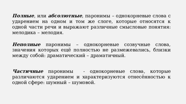 Полные , или абсолютные , паронимы – однокорневые слова с ударением на одном и том же слоге, которые относятся к одной части речи и выражают различные смысловые понятия: мелодика – мелодия. Неполные паронимы – однокорневые созвучные слова, значения которых ещё полностью не размежевались, близки между собой: драматический – драматичный. Частичные паронимы - однокорневые слова, которые различаются ударением и характеризуются отнесённостью к одной сфере: шумный – шумовой. 