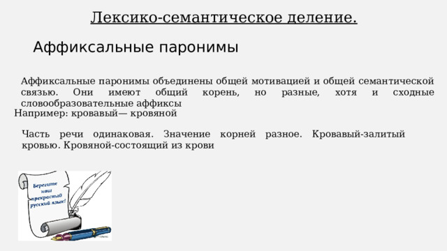 Лексико-семантическое деление. Аффиксальные паронимы Аффиксальные паронимы объединены общей мотивацией и общей семантической связью. Они имеют общий корень, но разные, хотя и сходные словообразовательные аффиксы Например: кровавый— кровяной Часть речи одинаковая. Значение корней разное. Кровавый-залитый кровью. Кровяной-состоящий из крови 