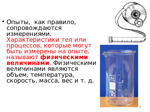 Опыты, как правило, сопровождаются измерениями. Характеристики тел или процессов, которые могут быть измерены на опыте, называют физическими величинами . Физическими величинами являются объем, температура, скорость, масса, вес и т. д.