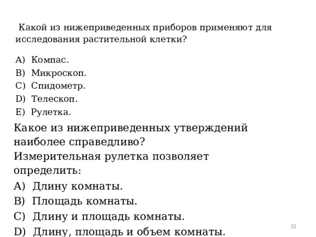 Какой из нижеприведенных приборов применяют для исследования растительной клетки? А)  Компас. B)  Микроскоп. C)  Спидометр. D)  Телескоп. E)  Рулетка. Какое из нижеприведенных утверждений наиболее справедливо? Измерительная рулетка позволяет определить: А)  Длину комнаты. B)  Площадь комнаты. C)  Длину и площадь комнаты. D)  Длину, площадь и объем комнаты. E)  Объем комнаты.